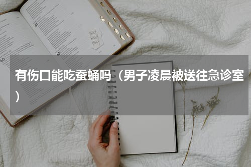 有伤口能吃蚕蛹吗（男子凌晨被送往急诊室）