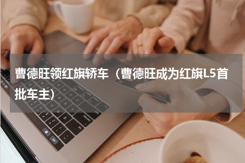 曹德旺领红旗轿车（曹德旺成为红旗L5首批车主）