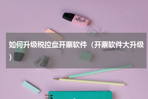 如何升级税控盘开票软件（开票软件大升级）