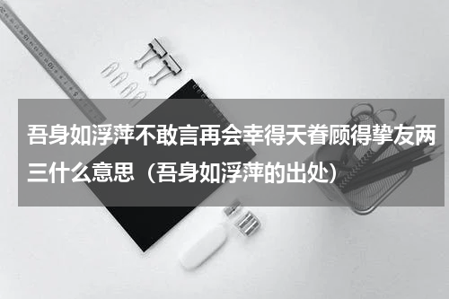 吾身如浮萍不敢言再会幸得天眷顾得挚友两三什么意思（吾身如浮萍的出处）