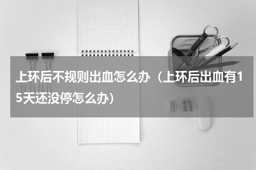 上环后不规则出血怎么办（上环后出血有15天还没停怎么办）